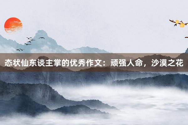 态状仙东谈主掌的优秀作文:顽强人命,沙漠之花